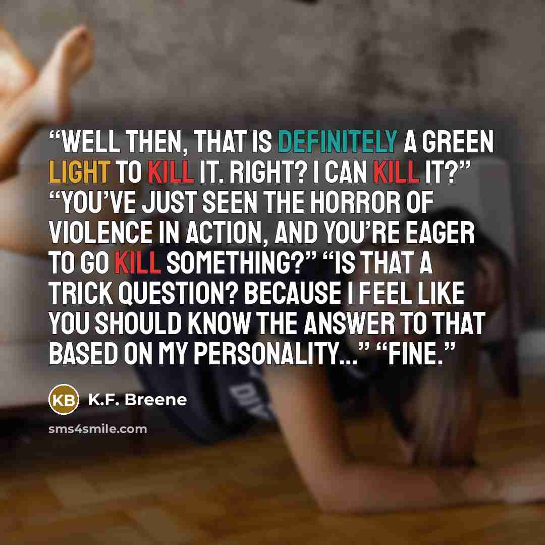 “Well then, that is definitely a green light to kill it. Right? I can kill it?” “You’ve just seen the horror of violence in action, and you’re eager to go kill something?” “Is that a trick question? Because I feel like you should know the answer to that based on my personality…” “Fine.” quote by K.F. Breene