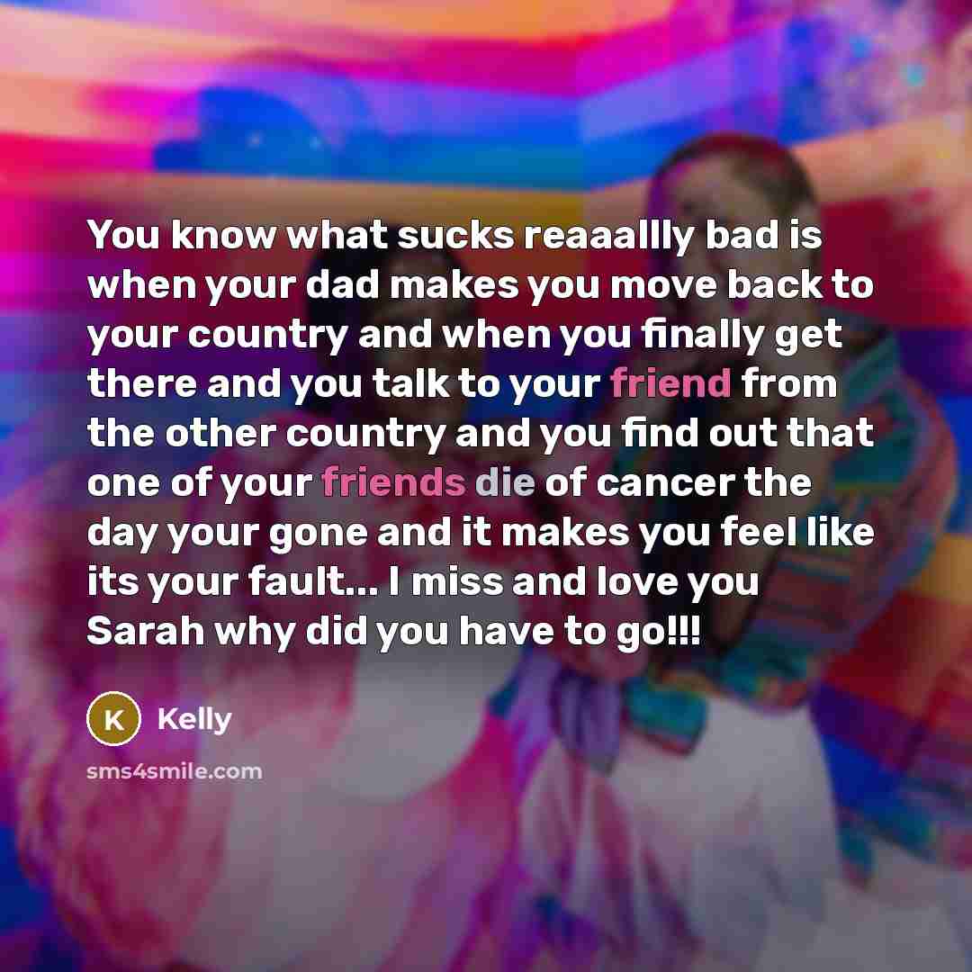 “You know what sucks reaaallly bad is when your dad makes you move back to your country and when you finally get there and you talk to your friend from the other country and you find out that one of your friends die of cancer the day your gone and it makes you feel like its your fault... I miss and…” quote by Kelly