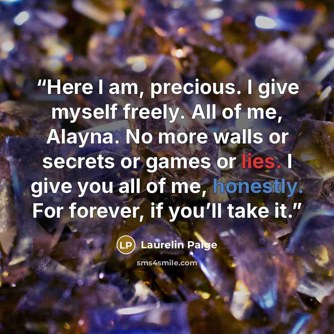 “Here I am, precious. I give myself freely. All of me, Alayna. No more walls or secrets or games or lies. I give you all of me, honestly. For forever, if you’ll take it.” quote by Laurelin Paige