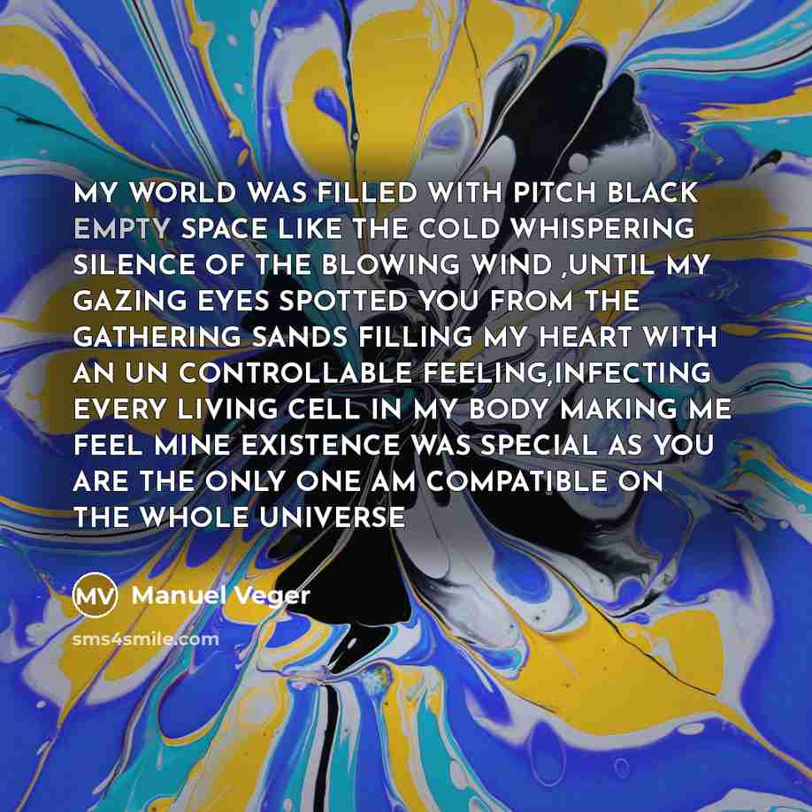 “MY WORLD WAS FILLED WITH PITCH BLACK EMPTY SPACE LIKE THE COLD WHISPERING SILENCE OF THE BLOWING WIND ,UNTIL MY GAZING EYES SPOTTED YOU FROM THE GATHERING SANDS FILLING MY HEART WITH AN UN CONTROLLABLE FEELING,INFECTING EVERY LIVING CELL IN MY BODY MAKING ME FEEL MINE EXISTENCE WAS SPECIAL AS YOU…” quote by Manuel Veger