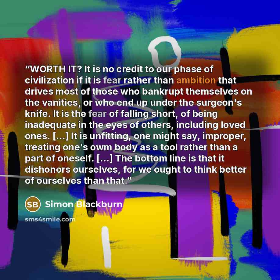 “WORTH IT? It is no credit to our phase of civilization if it is fear rather than ambition that drives most of those who bankrupt themselves on the vanities, or who end up under the surgeon's knife. It is the fear of falling short, of being inadequate in the eyes of others, including loved ones…” quote by Simon Blackburn