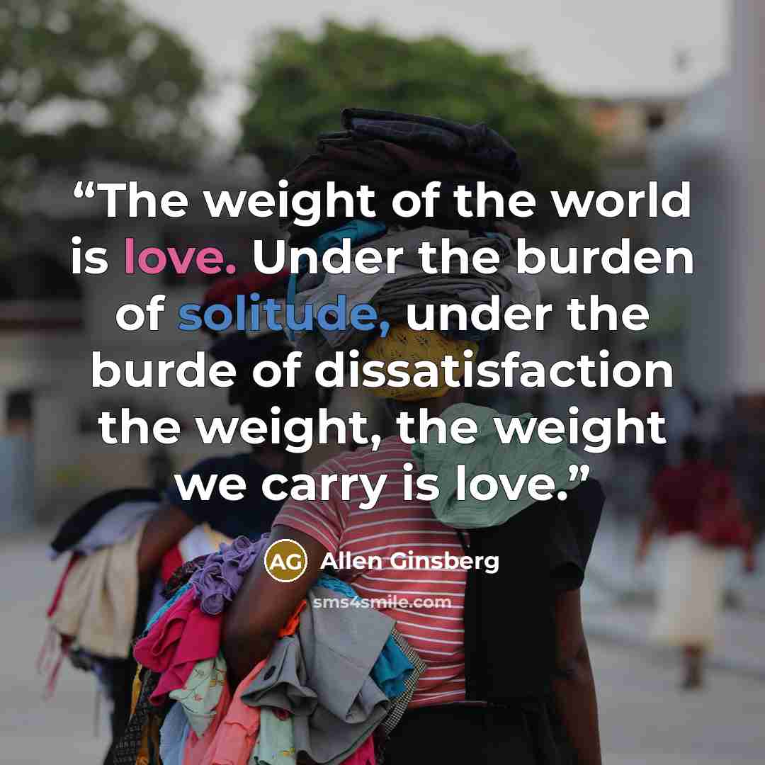 “The weight of the world is love. Under the burden of solitude, under the burde of dissatisfaction the weight, the weight we carry is love.” quote by Allen Ginsberg