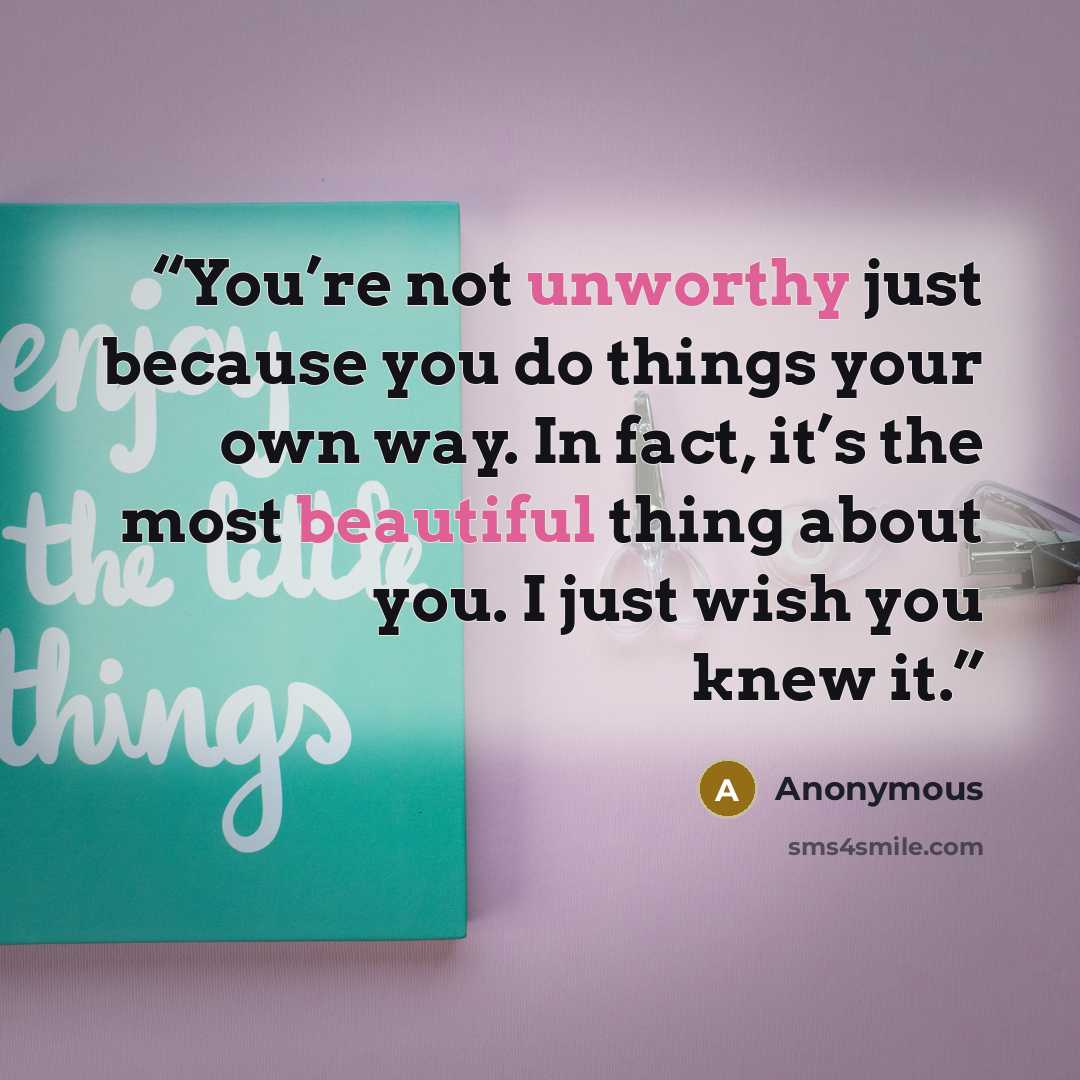 “You’re not unworthy just because you do things your own way. In fact, it’s the most beautiful thing about you. I just wish you knew it.” quote by Anonymous