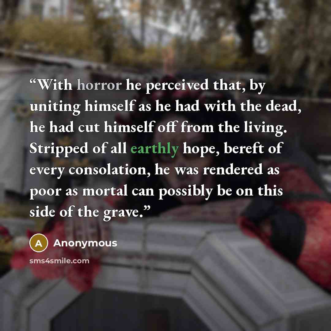 “With horror he perceived that, by uniting himself as he had with the dead, he had cut himself off from the living. Stripped of all earthly hope, bereft of every consolation, he was rendered as poor as mortal can possibly be on this side of the grave.” quote by Anonymous