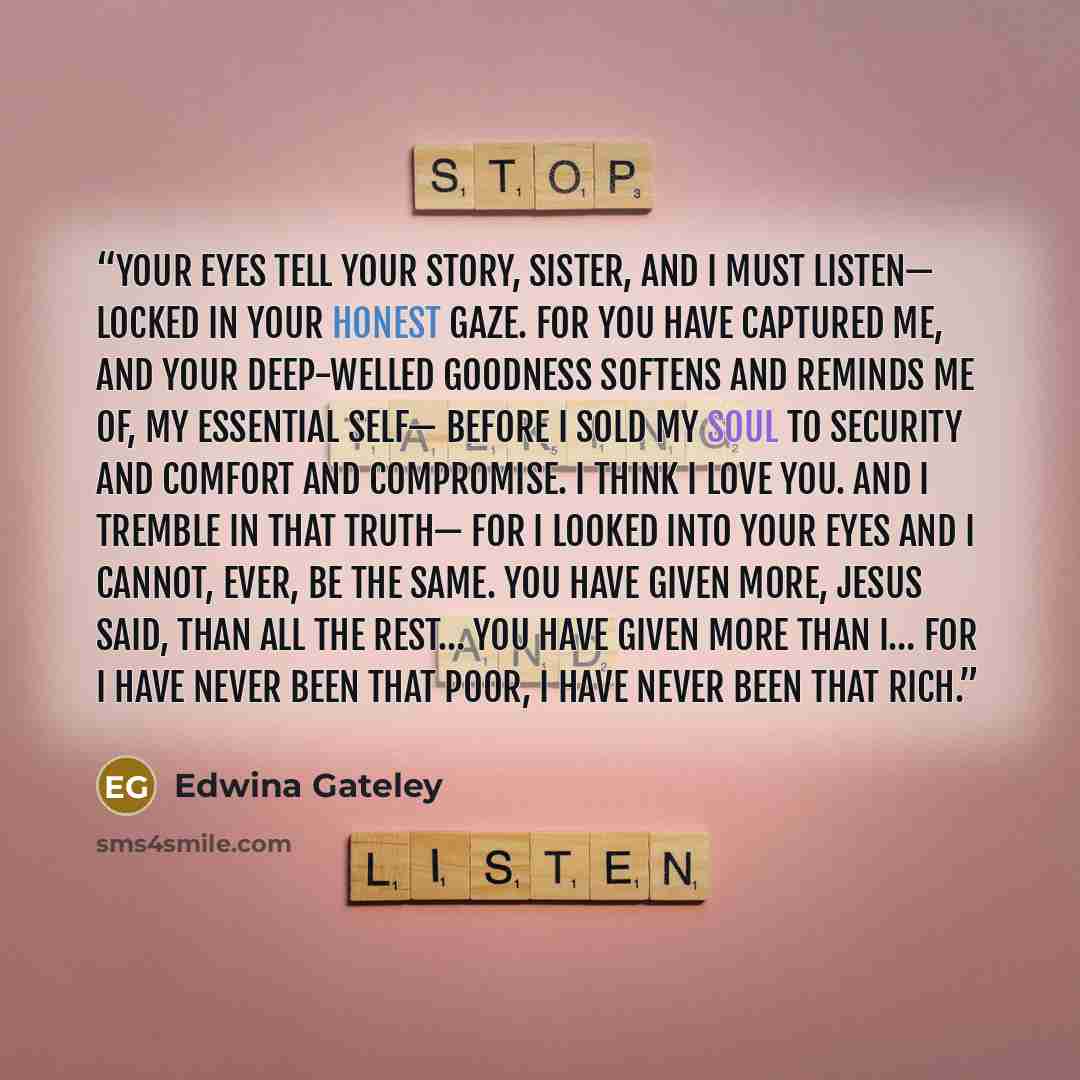 “Your eyes tell your story, sister, and I must listen— locked in your honest gaze. For you have captured me, and your deep-welled goodness softens and reminds me of, my essential self— before I sold my soul to Security and Comfort and Compromise. I think I love you. And I tremble in that truth— for…” quote by Edwina Gateley