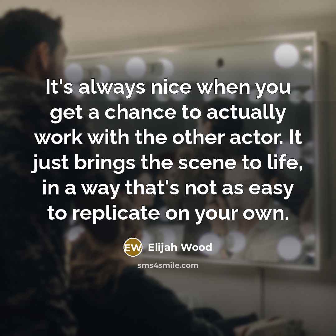 “It's always nice when you get a chance to actually work with the other actor. It just brings the scene to life, in a way that's not as easy to replicate on your own.” quote by Elijah Wood
