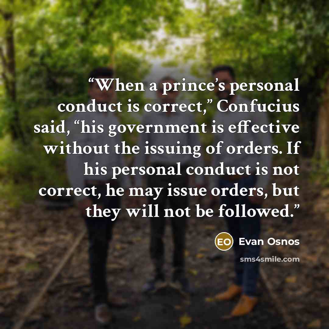 “When a prince’s personal conduct is correct,” Confucius said, “his government is effective without the issuing of orders. If his personal conduct is not correct, he may issue orders, but they will not be followed.” quote by Evan Osnos