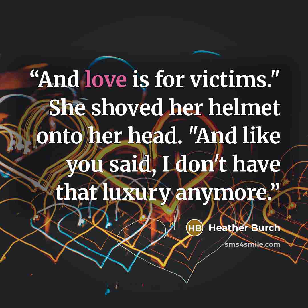 “And love is for victims." She shoved her helmet onto her head. "And like you said, I don't have that luxury anymore.” quote by Heather Burch