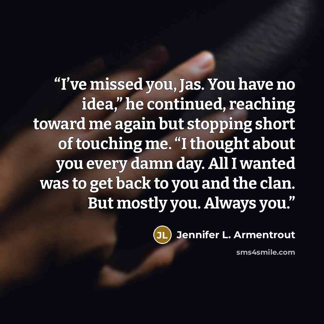 “I’ve missed you, Jas. You have no idea,” he continued, reaching toward me again but stopping short of touching me. “I thought about you every damn day. All I wanted was to get back to you and the clan. But mostly you. Always you.” quote by Jennifer L. Armentrout