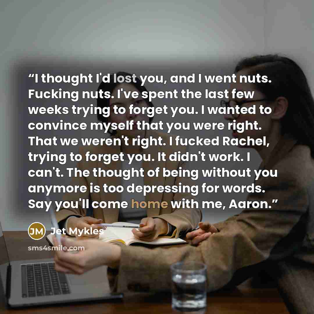 “I thought I'd lost you, and I went nuts. Fucking nuts. I've spent the last few weeks trying to forget you. I wanted to convince myself that you were right. That we weren't right. I fucked Rachel, trying to forget you. It didn't work. I can't. The thought of being without you anymore is too…” quote by Jet Mykles