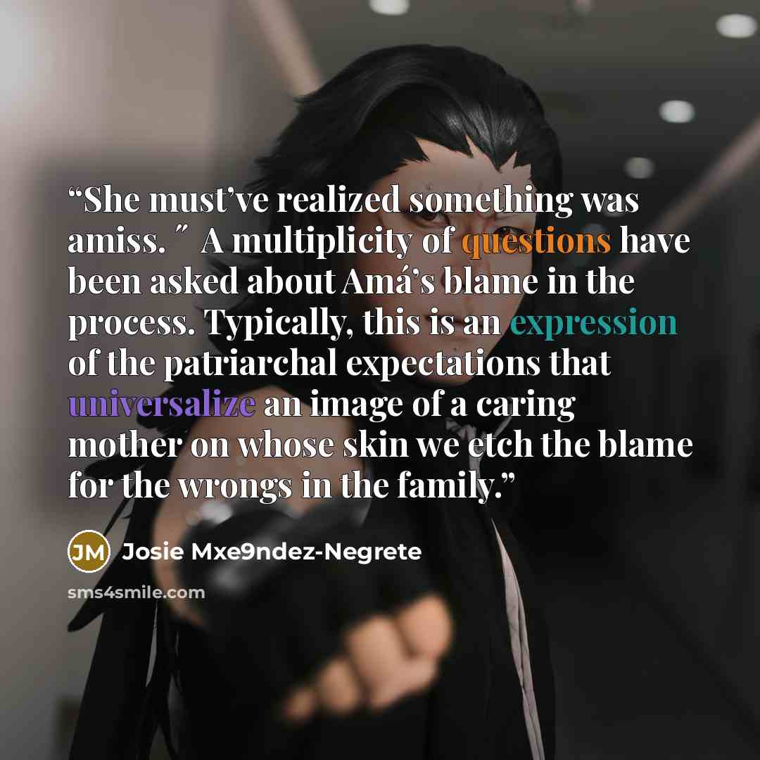“She must’ve realized something was amiss. ˝ A multiplicity of questions have been asked about Amá’s blame in the process. Typically, this is an expression of the patriarchal expectations that universalize an image of a caring mother on whose skin we etch the blame for the wrongs in the family.” quote by Josie Mxe9ndez-Negrete
