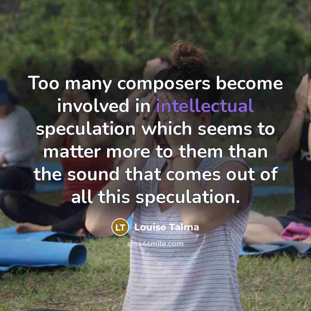 “Too many composers become involved in intellectual speculation which seems to matter more to them than the sound that comes out of all this speculation.” quote by Louise Talma