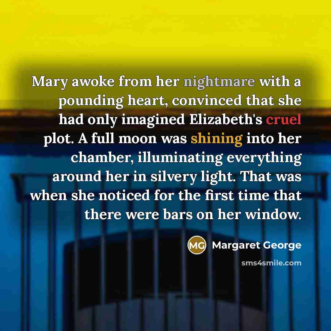 “Mary awoke from her nightmare with a pounding heart, convinced that she had only imagined Elizabeth's cruel plot. A full moon was shining into her chamber, illuminating everything around her in silvery light. That was when she noticed for the first time that there were bars on her window.” quote by Margaret George
