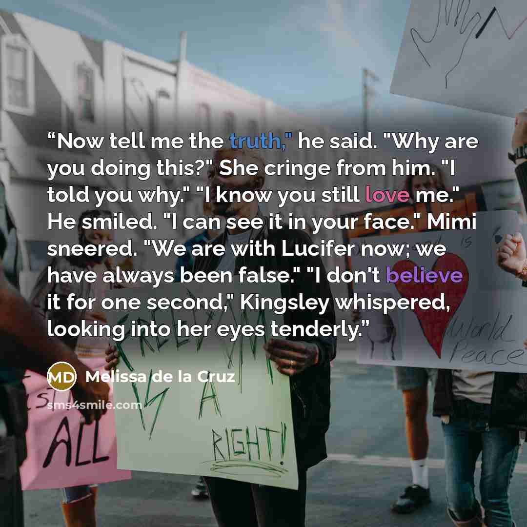 “Now tell me the truth," he said. "Why are you doing this?" She cringe from him. "I told you why." "I know you still love me." He smiled. "I can see it in your face." Mimi sneered. "We are with Lucifer now; we have always been false." "I don't believe it for one second," Kingsley whispered, looking…” quote by Melissa de la Cruz