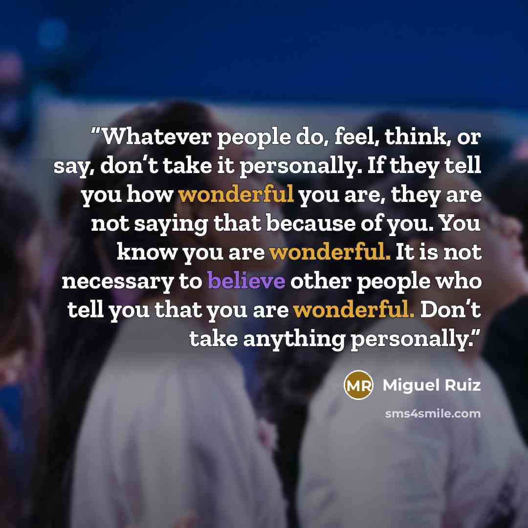 “Whatever people do, feel, think, or say, don’t take it personally. If they tell you how wonderful you are, they are not saying that because of you. You know you are wonderful. It is not necessary to believe other people who tell you that you are wonderful. Don’t take anything personally.” quote by Miguel Ruiz