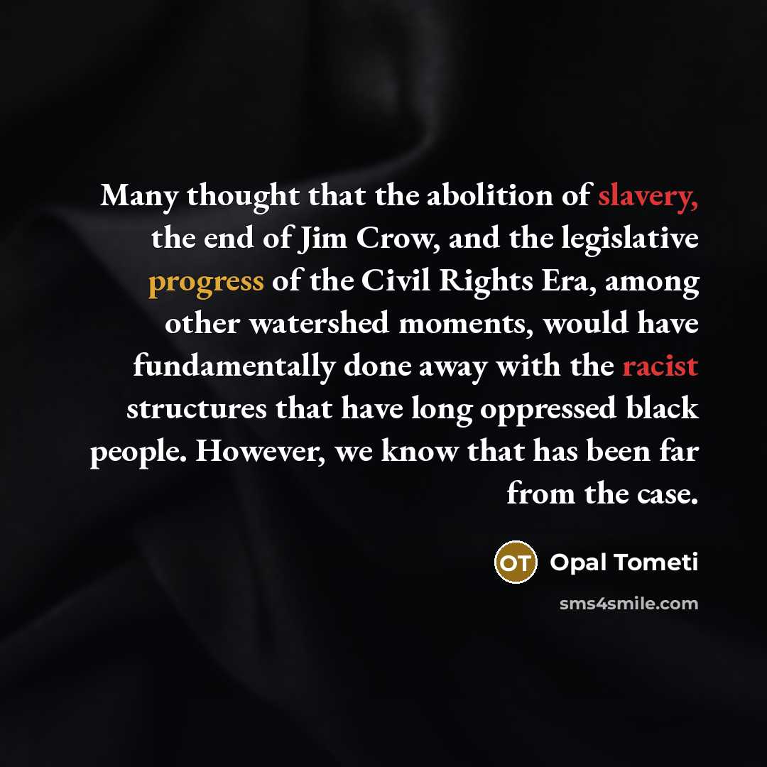 “Many thought that the abolition of slavery, the end of Jim Crow, and the legislative progress of the Civil Rights Era, among other watershed moments, would have fundamentally done away with the racist structures that have long oppressed black people. However, we know that has been far from the case.” quote by Opal Tometi