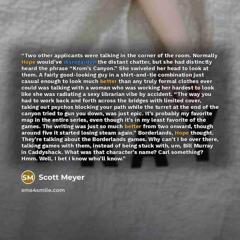 “Two other applicants were talking in the corner of the room. Normally Hope would’ve disregarded the distant chatter, but she had distinctly heard the phrase “Krom’s Canyon.” She swiveled her head to look at them. A fairly good-looking guy in a shirt-and-tie combination just casual enough to look…” quote by Scott Meyer