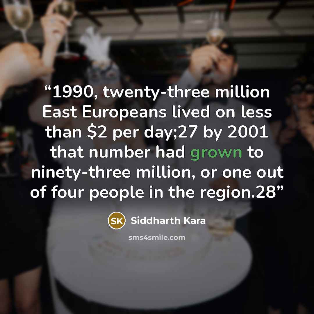 “1990, twenty-three million East Europeans lived on less than $2 per day;27 by 2001 that number had grown to ninety-three million, or one out of four people in the region.28” quote by Siddharth Kara
