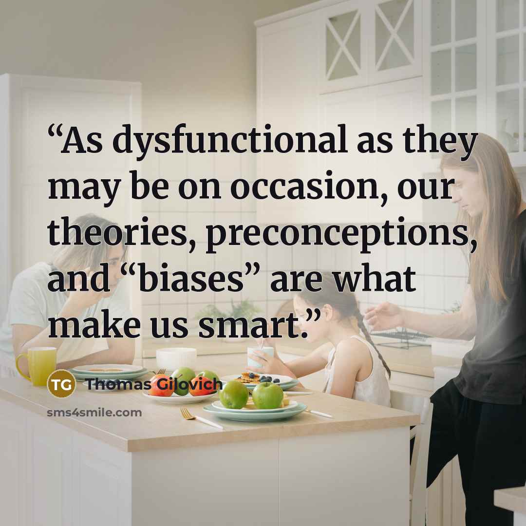 “As dysfunctional as they may be on occasion, our theories, preconceptions, and “biases” are what make us smart.” quote by Thomas Gilovich
