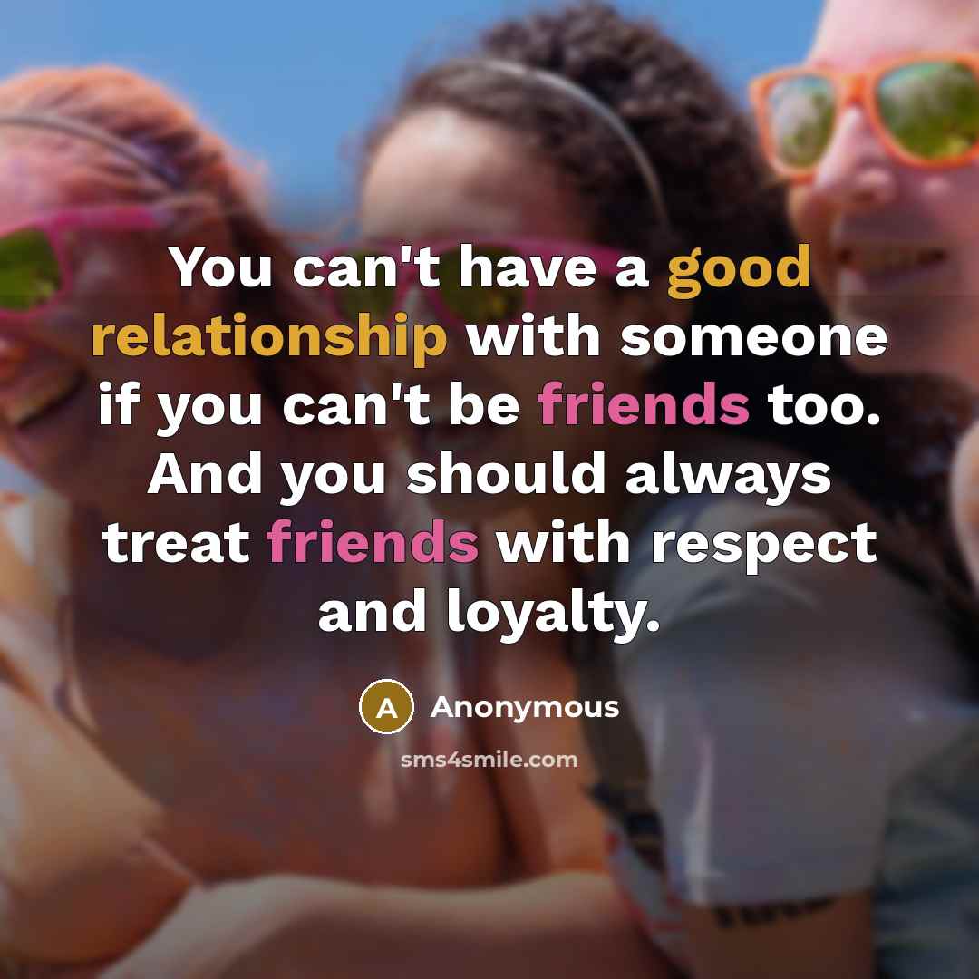 “You can't have a good relationship with someone if you can't be friends too. And you should always treat friends with respect and loyalty.” quote by Anonymous