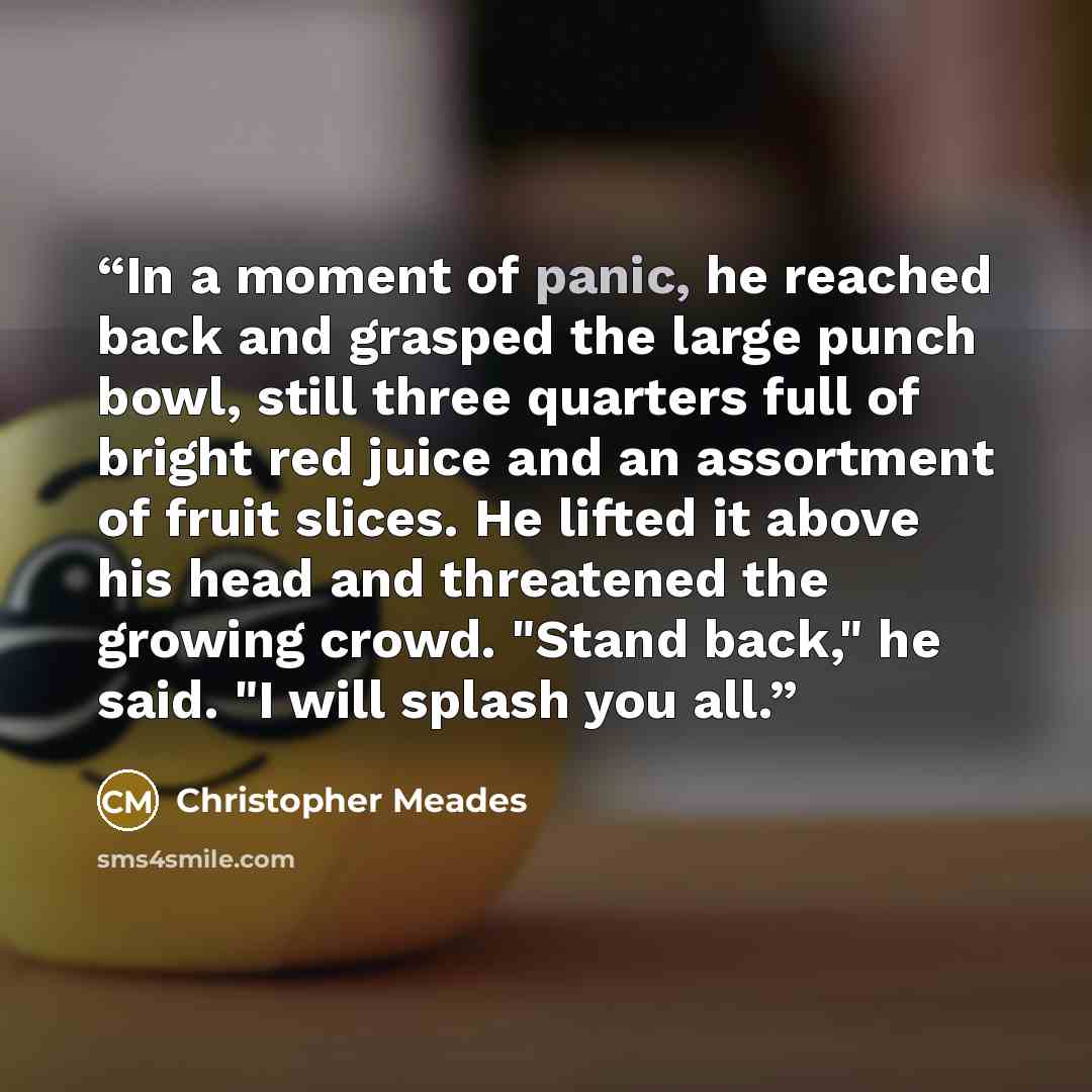 “In a moment of panic, he reached back and grasped the large punch bowl, still three quarters full of bright red juice and an assortment of fruit slices. He lifted it above his head and threatened the growing crowd. "Stand back," he said. "I will splash you all.” quote by Christopher Meades