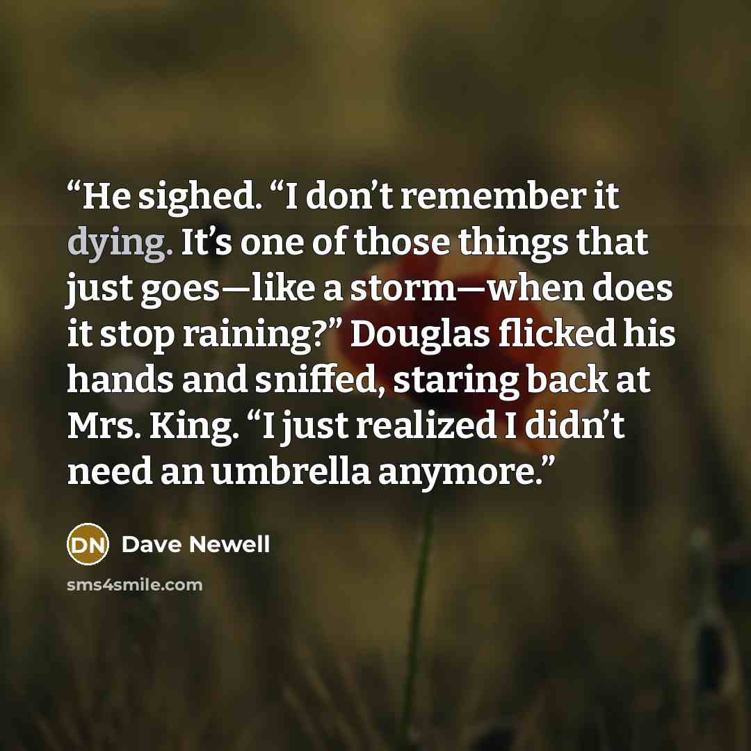 “​He sighed. “I don’t remember it dying. It’s one of those things that just goes—like a storm—when does it stop raining?” Douglas flicked his hands and sniffed, staring back at Mrs. King. “I just realized I didn’t need an umbrella anymore.” quote by Dave Newell