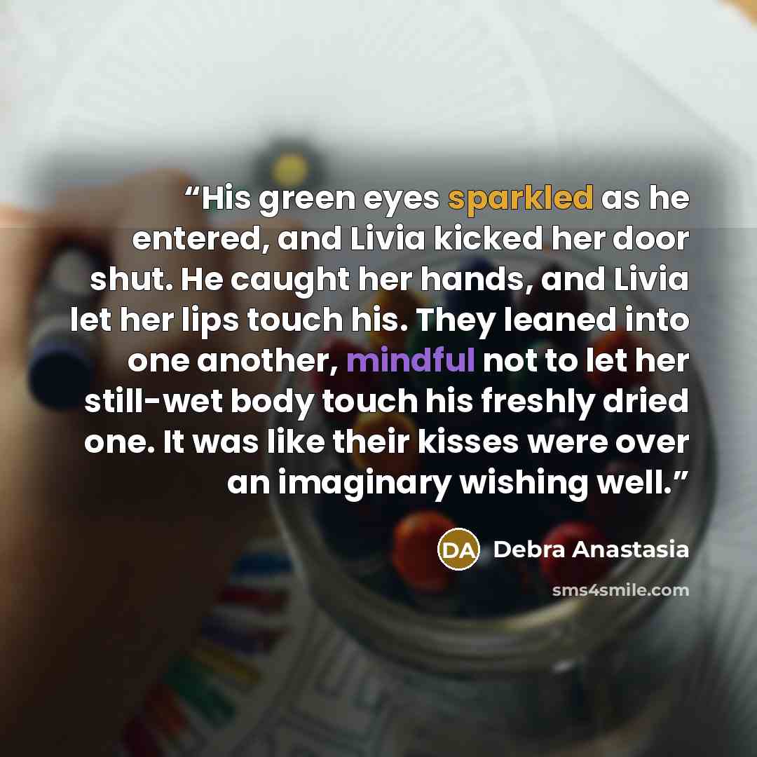 “His green eyes sparkled as he entered, and Livia kicked her door shut. He caught her hands, and Livia let her lips touch his. They leaned into one another, mindful not to let her still-wet body touch his freshly dried one. It was like their kisses were over an imaginary wishing well.” quote by Debra Anastasia