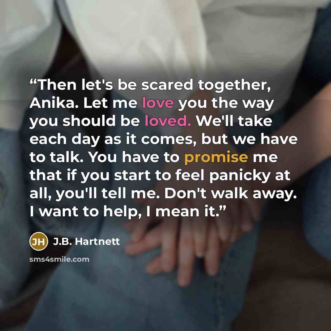 “Then let's be scared together, Anika. Let me love you the way you should be loved. We'll take each day as it comes, but we have to talk. You have to promise me that if you start to feel panicky at all, you'll tell me. Don't walk away. I want to help, I mean it.” quote by J.B. Hartnett