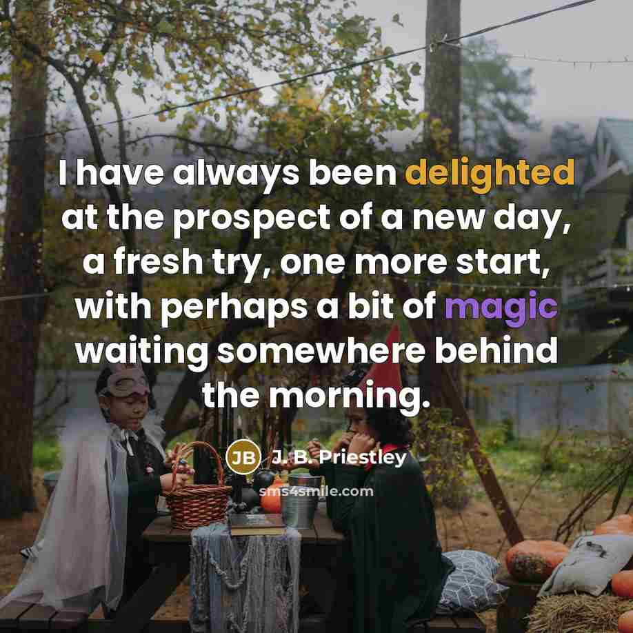 “I have always been delighted at the prospect of a new day, a fresh try, one more start, with perhaps a bit of magic waiting somewhere behind the morning.” quote by J. B. Priestley