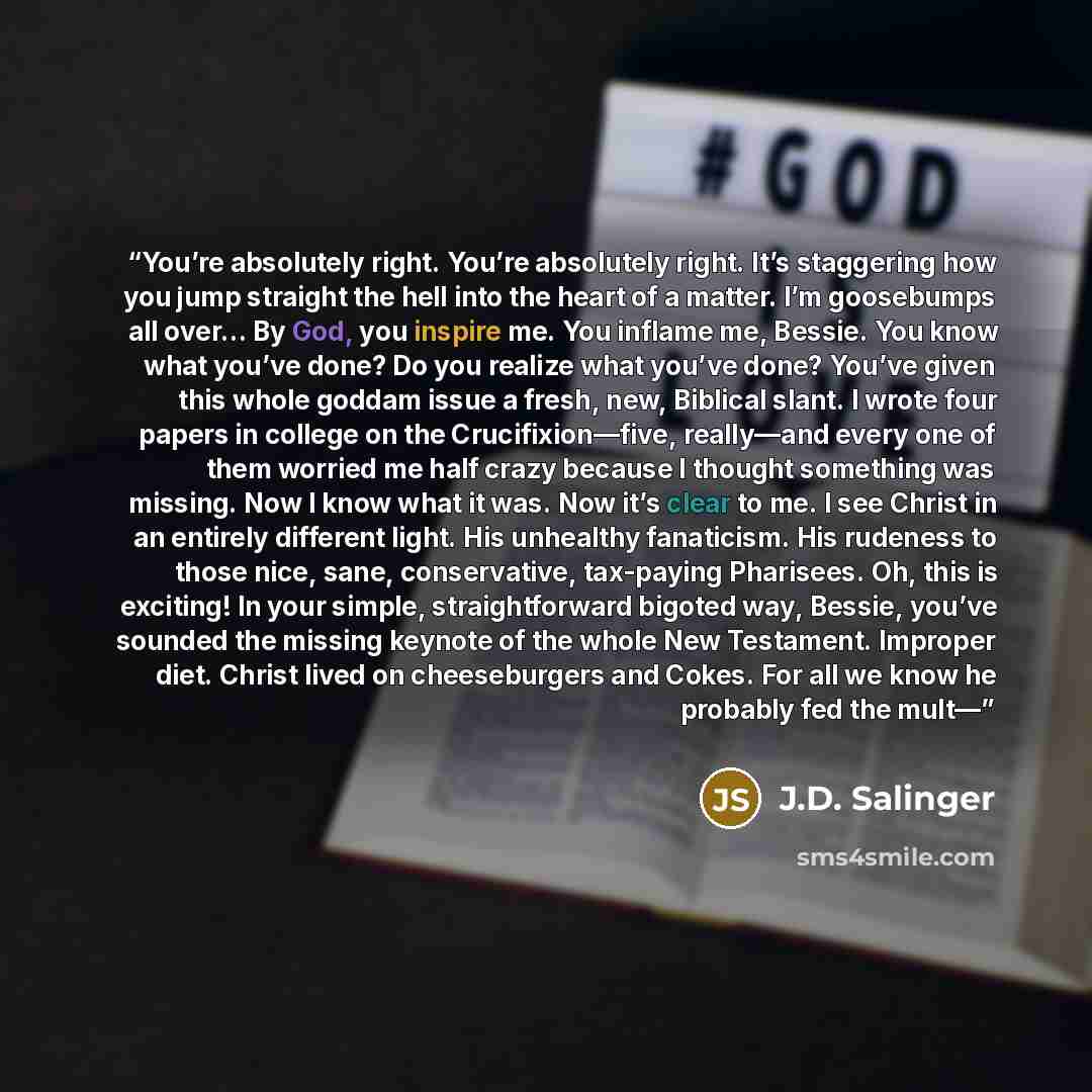 “You’re absolutely right. You’re absolutely right. It’s staggering how you jump straight the hell into the heart of a matter. I’m goosebumps all over… By God, you inspire me. You inflame me, Bessie. You know what you’ve done? Do you realize what you’ve done? You’ve given this whole goddam issue a…” quote by J.D. Salinger
