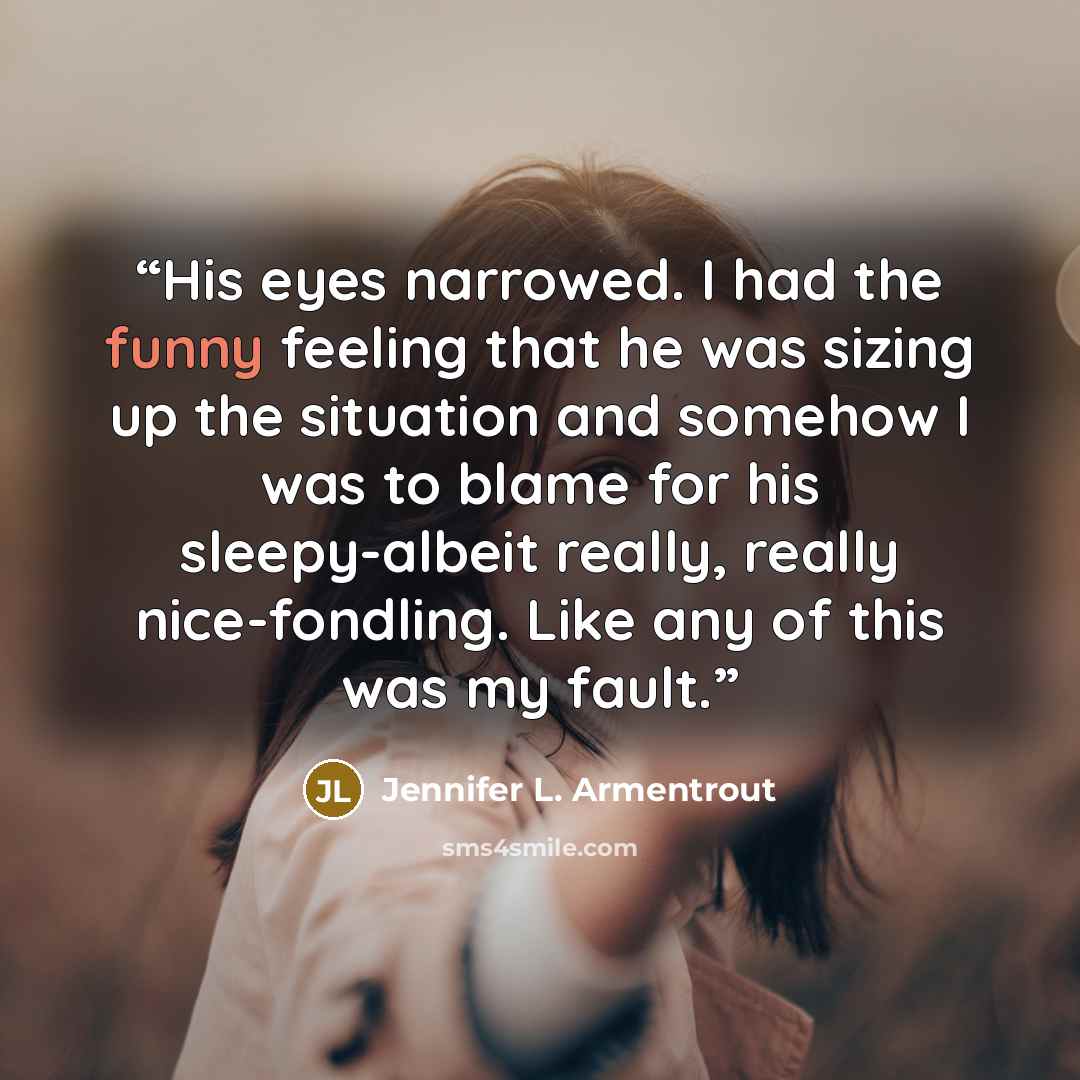 “His eyes narrowed. I had the funny feeling that he was sizing up the situation and somehow I was to blame for his sleepy-albeit really, really nice-fondling. Like any of this was my fault.” quote by Jennifer L. Armentrout