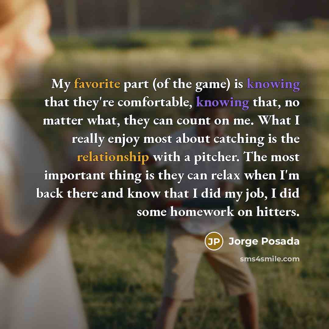 “My favorite part (of the game) is knowing that they're comfortable, knowing that, no matter what, they can count on me. What I really enjoy most about catching is the relationship with a pitcher. The most important thing is they can relax when I'm back there and know that I did my job, I did some…” quote by Jorge Posada