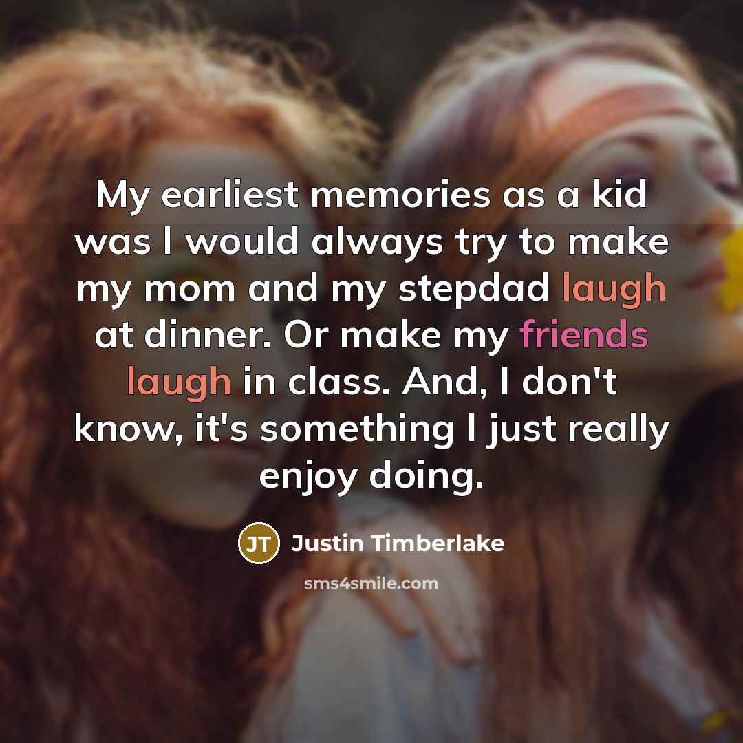 “My earliest memories as a kid was I would always try to make my mom and my stepdad laugh at dinner. Or make my friends laugh in class. And, I don't know, it's something I just really enjoy doing.” quote by Justin Timberlake