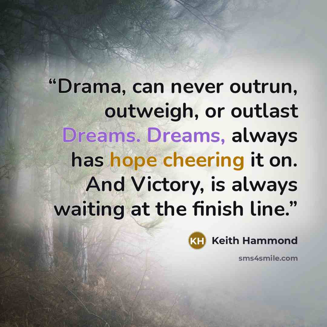 “Drama, can never outrun, outweigh, or outlast Dreams. Dreams, always has hope cheering it on. And Victory, is always waiting at the finish line.” quote by Keith Hammond