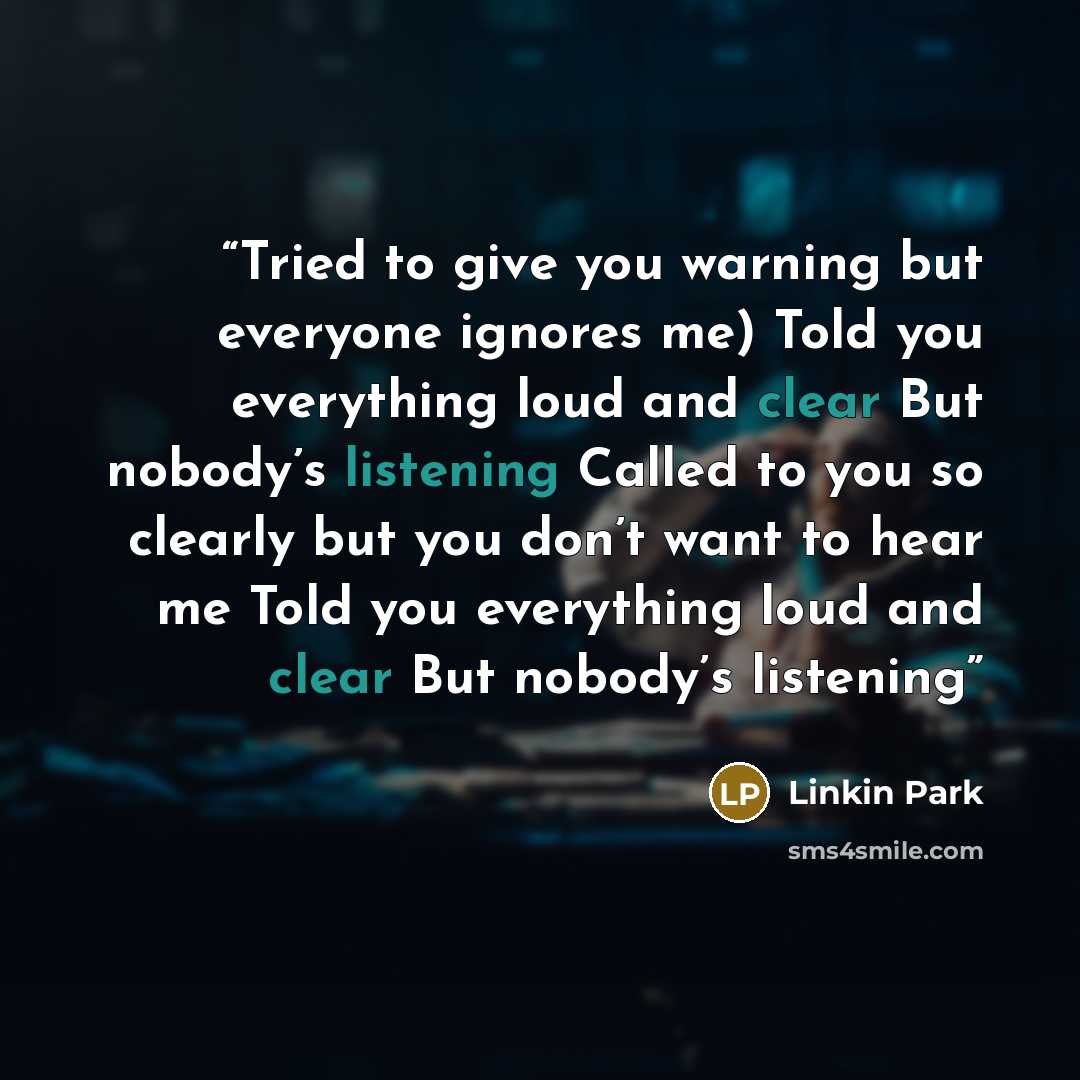 “Tried to give you warning but everyone ignores me) Told you everything loud and clear But nobody’s listening Called to you so clearly but you don’t want to hear me Told you everything loud and clear But nobody’s listening” quote by Linkin Park