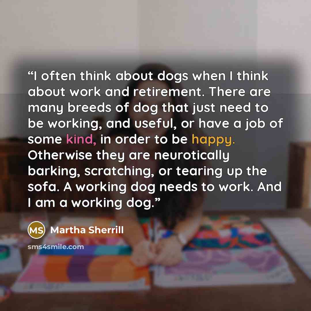 “I often think about dogs when I think about work and retirement. There are many breeds of dog that just need to be working, and useful, or have a job of some kind, in order to be happy. Otherwise they are neurotically barking, scratching, or tearing up the sofa. A working dog needs to work. And I…” quote by Martha Sherrill