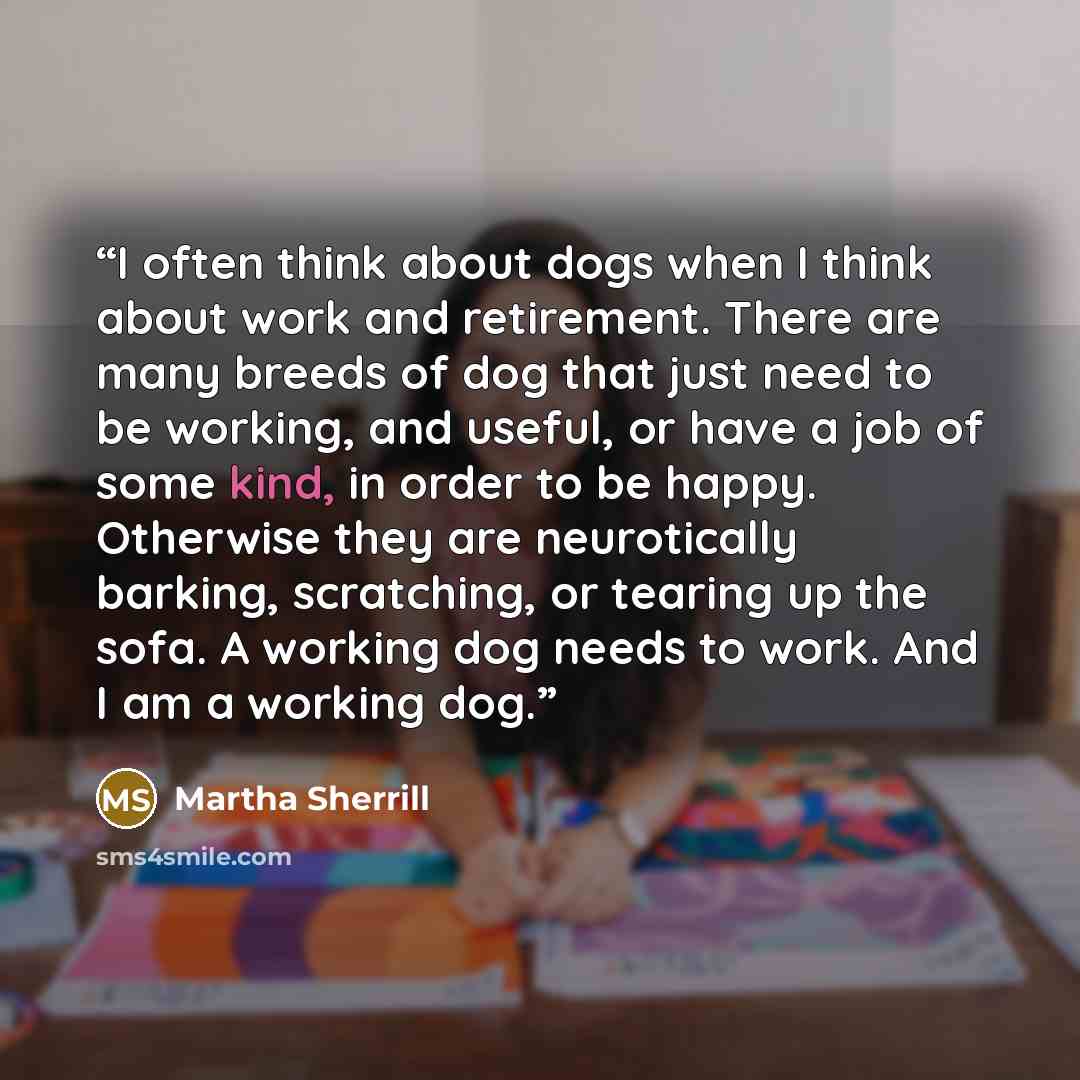 “I often think about dogs when I think about work and retirement. There are many breeds of dog that just need to be working, and useful, or have a job of some kind, in order to be happy. Otherwise they are neurotically barking, scratching, or tearing up the sofa. A working dog needs to work. And I…” quote by Martha Sherrill
