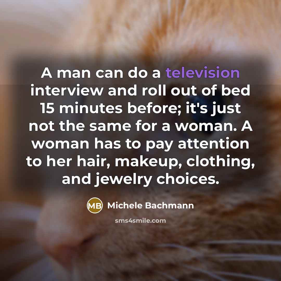“A man can do a television interview and roll out of bed 15 minutes before; it's just not the same for a woman. A woman has to pay attention to her hair, makeup, clothing, and jewelry choices.” quote by Michele Bachmann