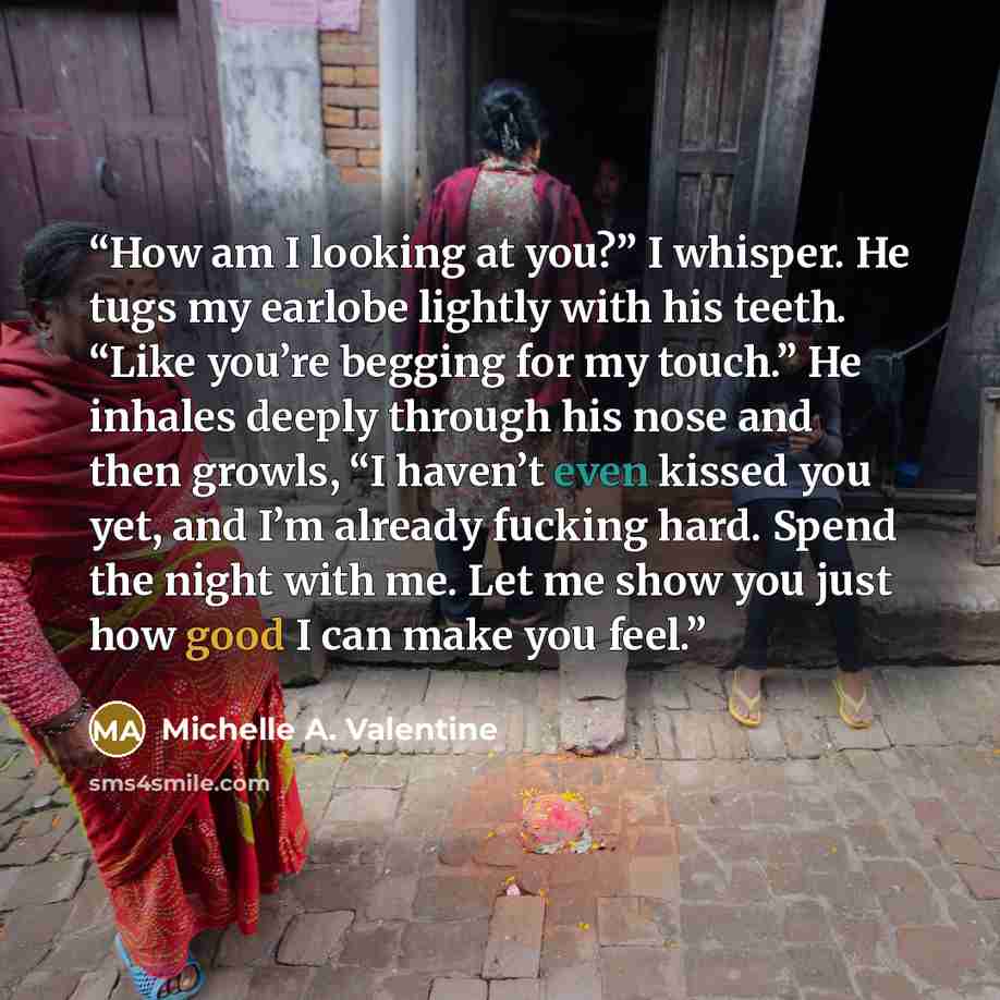 “How am I looking at you?” I whisper. He tugs my earlobe lightly with his teeth. “Like you’re begging for my touch.” He inhales deeply through his nose and then growls, “I haven’t even kissed you yet, and I’m already fucking hard. Spend the night with me. Let me show you just how good I can make…” quote by Michelle A. Valentine