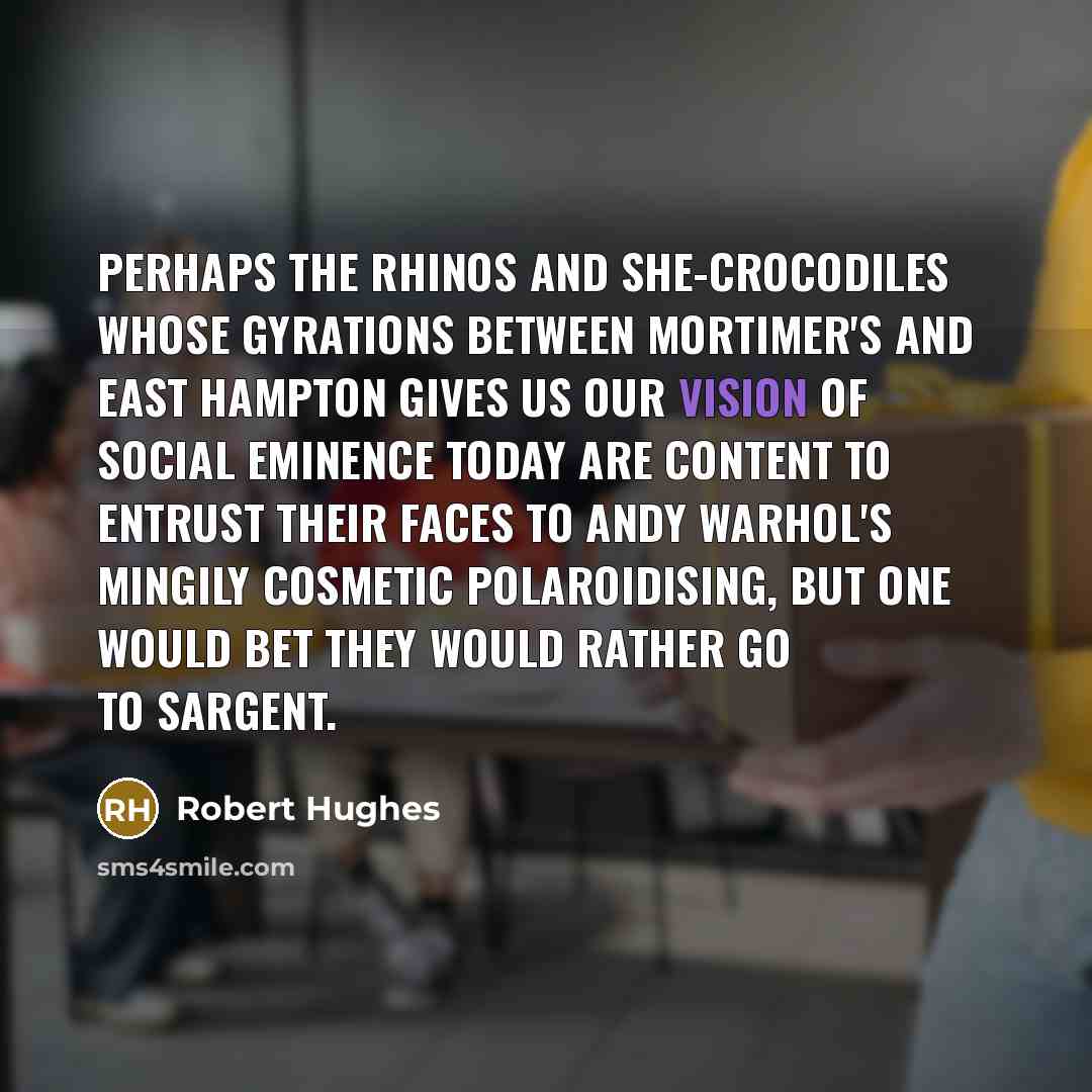“Perhaps the rhinos and she-crocodiles whose gyrations between Mortimer's and East Hampton gives us our vision of social eminence today are content to entrust their faces to Andy Warhol's mingily cosmetic Polaroidising, but one would bet they would rather go to Sargent.” quote by Robert Hughes