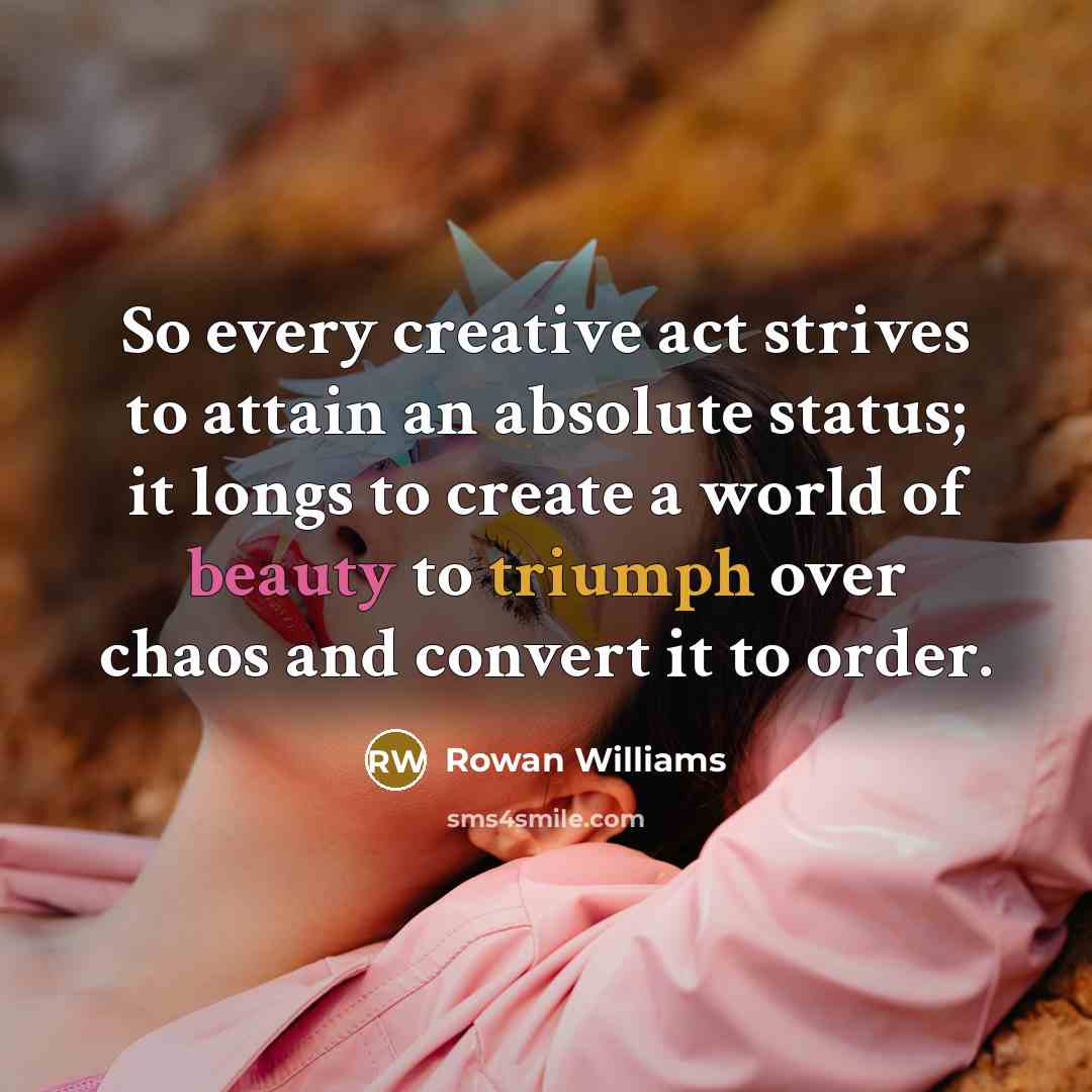 “So every creative act strives to attain an absolute status; it longs to create a world of beauty to triumph over chaos and convert it to order.” quote by Rowan Williams