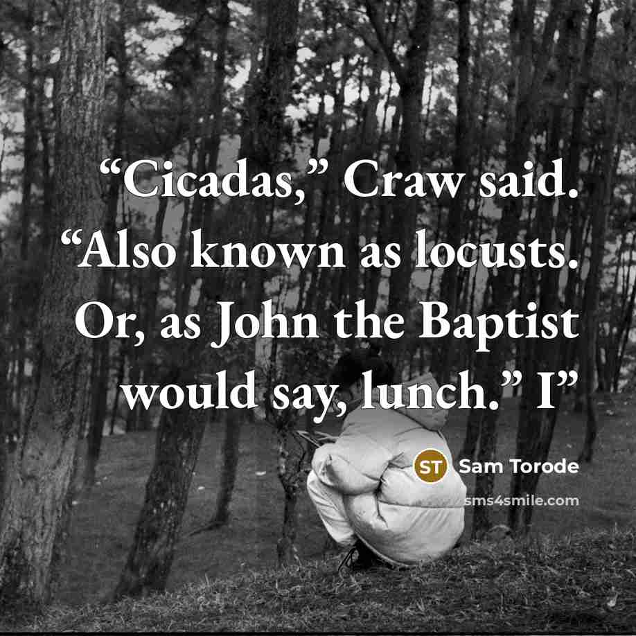 “Cicadas,” Craw said. “Also known as locusts. Or, as John the Baptist would say, lunch.” I” quote by Sam Torode