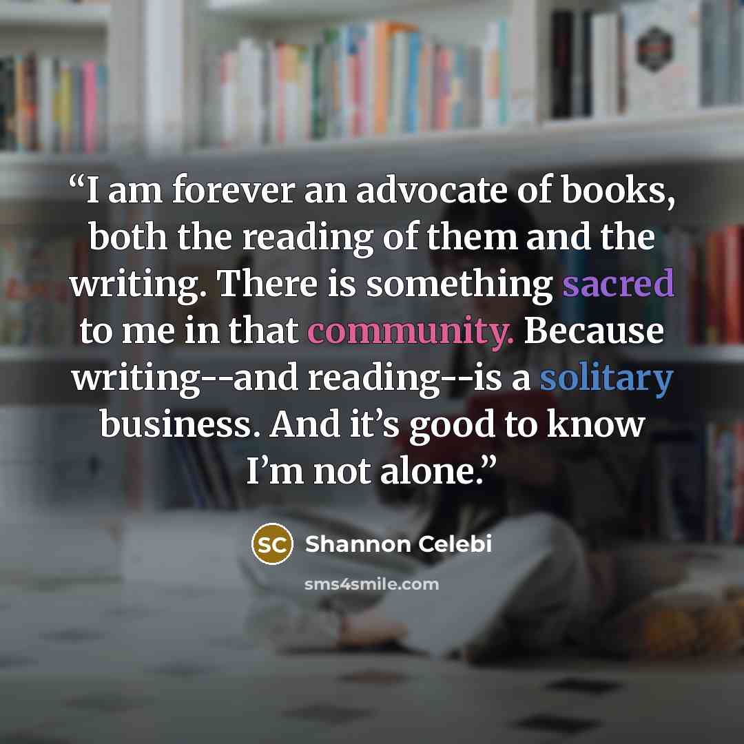 “I am forever an advocate of books, both the reading of them and the writing. There is something sacred to me in that community. Because writing--and reading--is a solitary business. And it’s good to know I’m not alone.” quote by Shannon Celebi