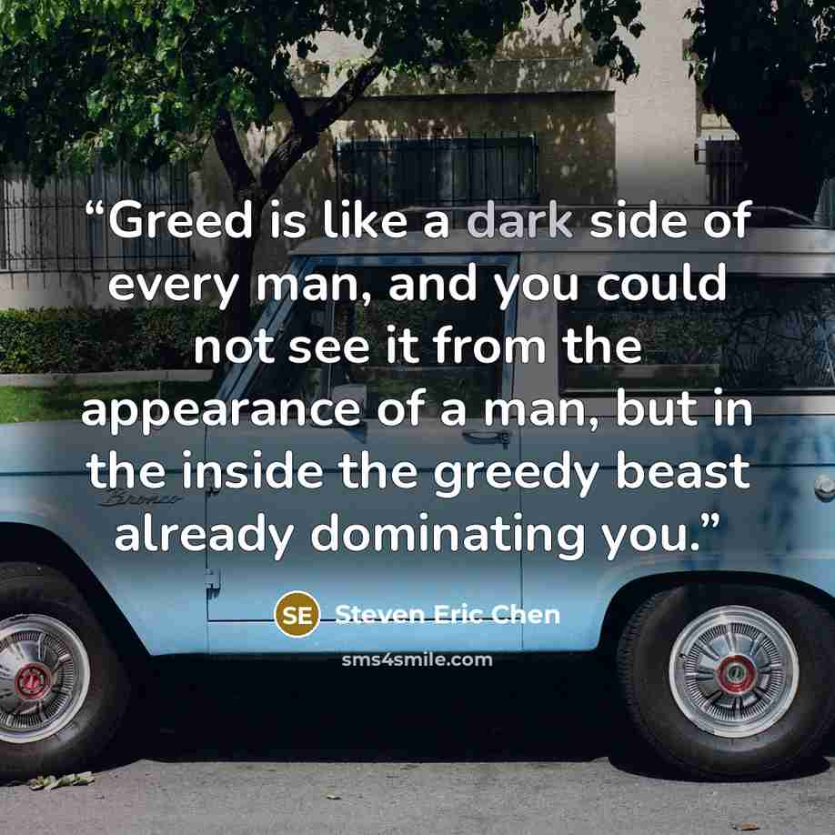 “Greed is like a dark side of every man, and you could not see it from the appearance of a man, but in the inside the greedy beast already dominating you.” quote by Steven Eric Chen