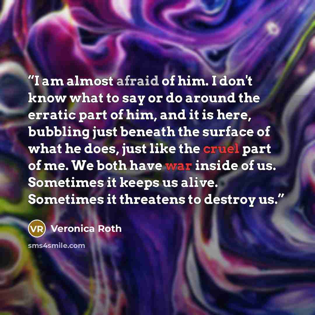 “I am almost afraid of him. I don't know what to say or do around the erratic part of him, and it is here, bubbling just beneath the surface of what he does, just like the cruel part of me. We both have war inside of us. Sometimes it keeps us alive. Sometimes it threatens to destroy us.” quote by Veronica Roth
