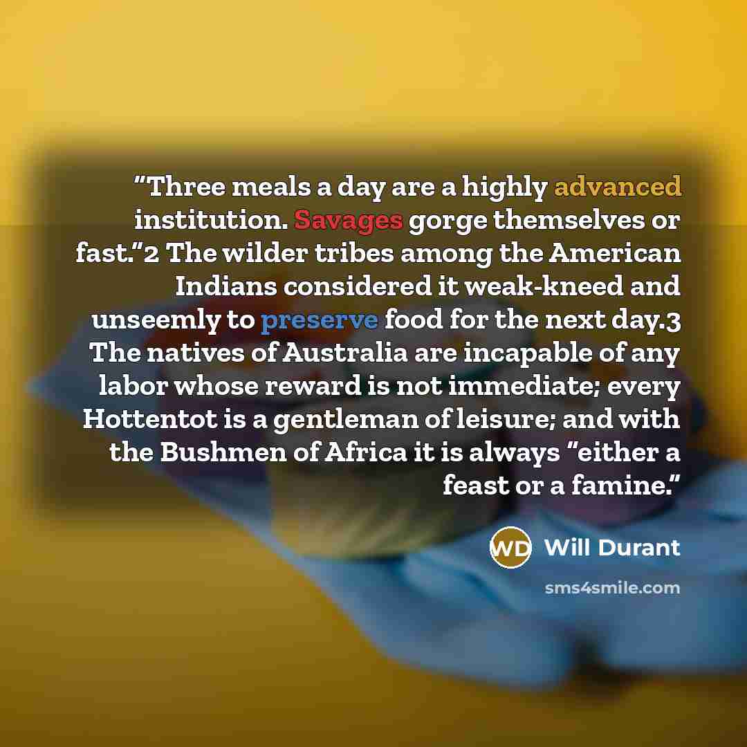 “Three meals a day are a highly advanced institution. Savages gorge themselves or fast.”2 The wilder tribes among the American Indians considered it weak-kneed and unseemly to preserve food for the next day.3 The natives of Australia are incapable of any labor whose reward is not immediate; every…” quote by Will Durant