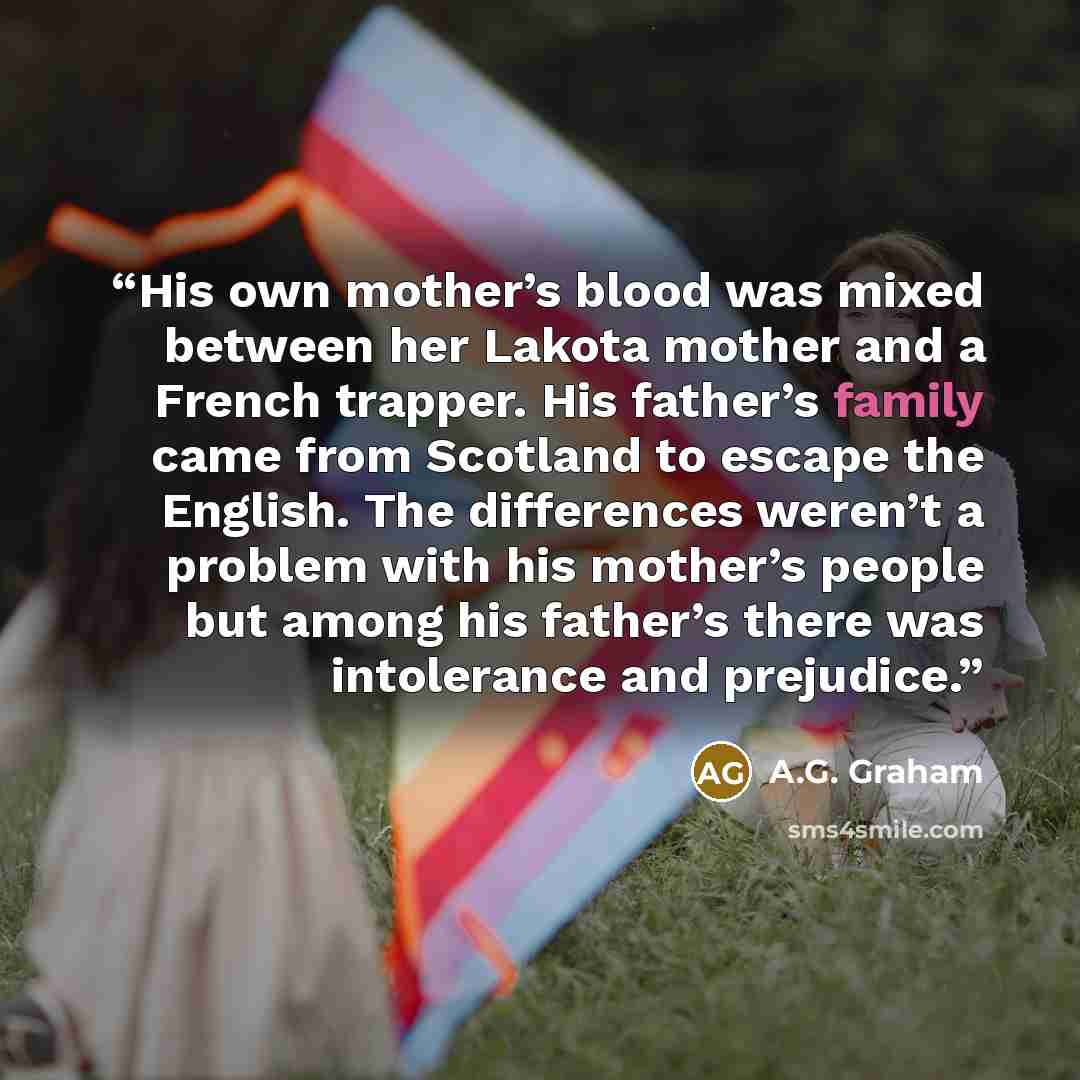 “His own mother’s blood was mixed between her Lakota mother and a French trapper. His father’s family came from Scotland to escape the English. The differences weren’t a problem with his mother’s people but among his father’s there was intolerance and prejudice.” quote by A.G. Graham