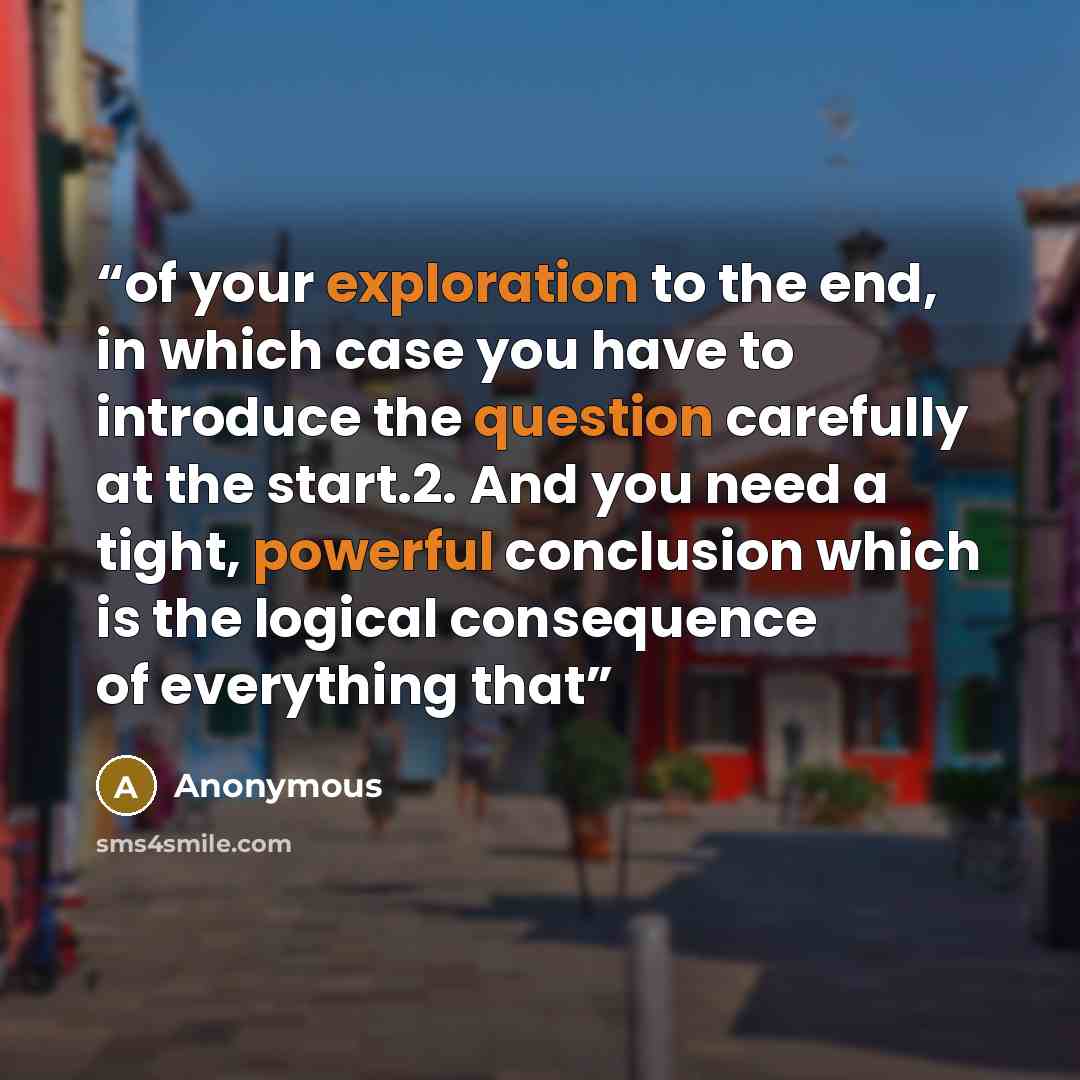“of your exploration to the end, in which case you have to introduce the question carefully at the start.2. And you need a tight, powerful conclusion which is the logical consequence of everything that” quote by Anonymous