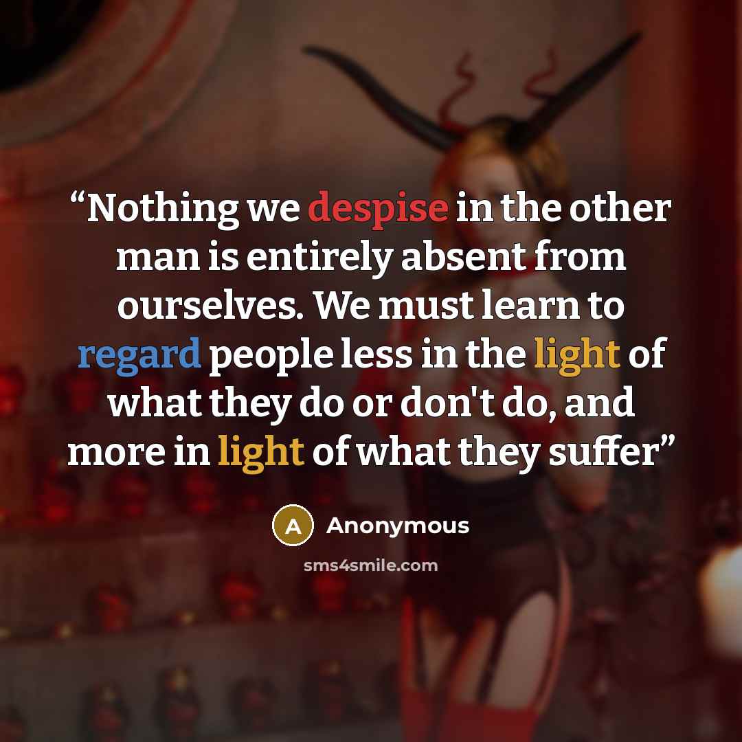 “Nothing we despise in the other man is entirely absent from ourselves. We must learn to regard people less in the light of what they do or don't do, and more in light of what they suffer” quote by Anonymous