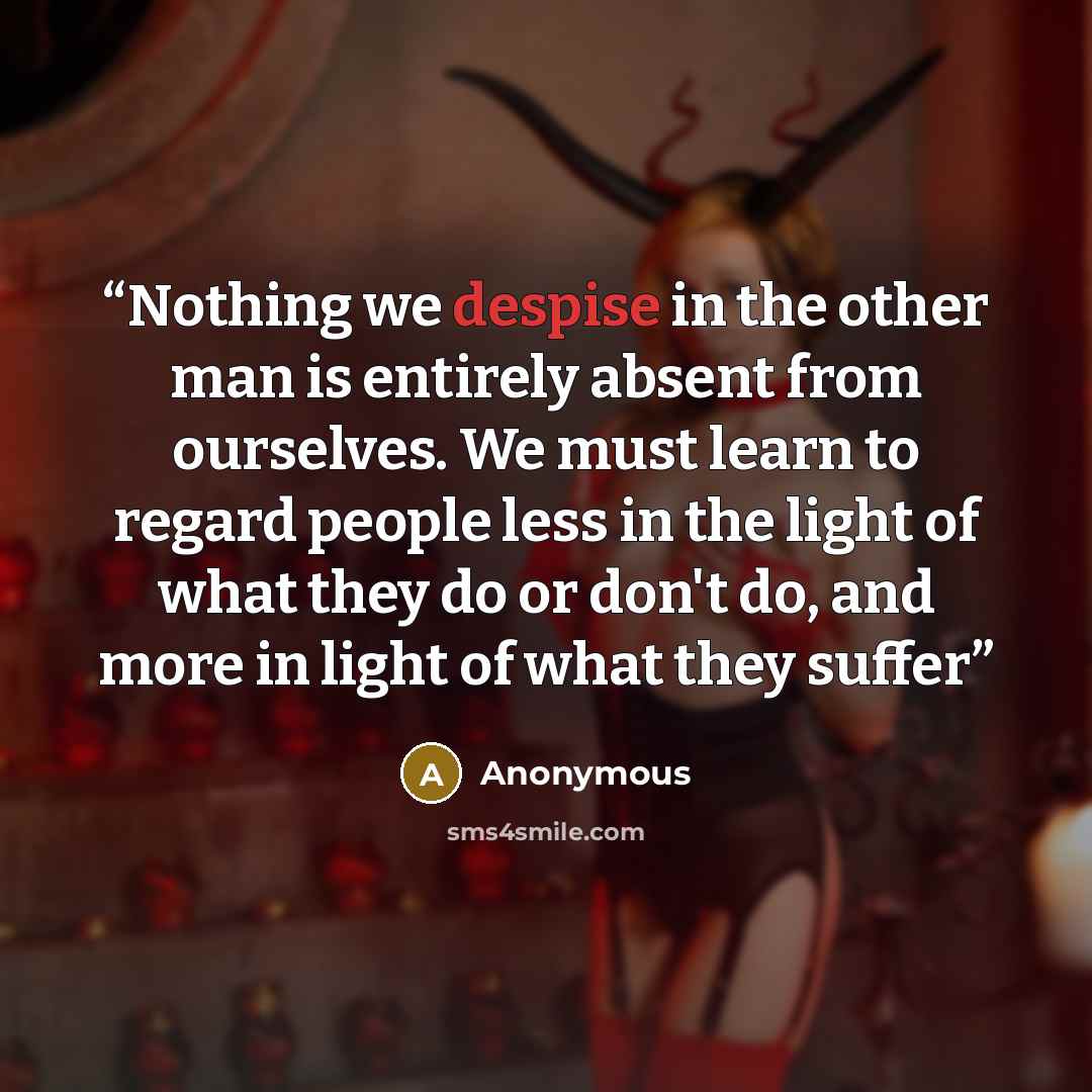 “Nothing we despise in the other man is entirely absent from ourselves. We must learn to regard people less in the light of what they do or don't do, and more in light of what they suffer” quote by Anonymous